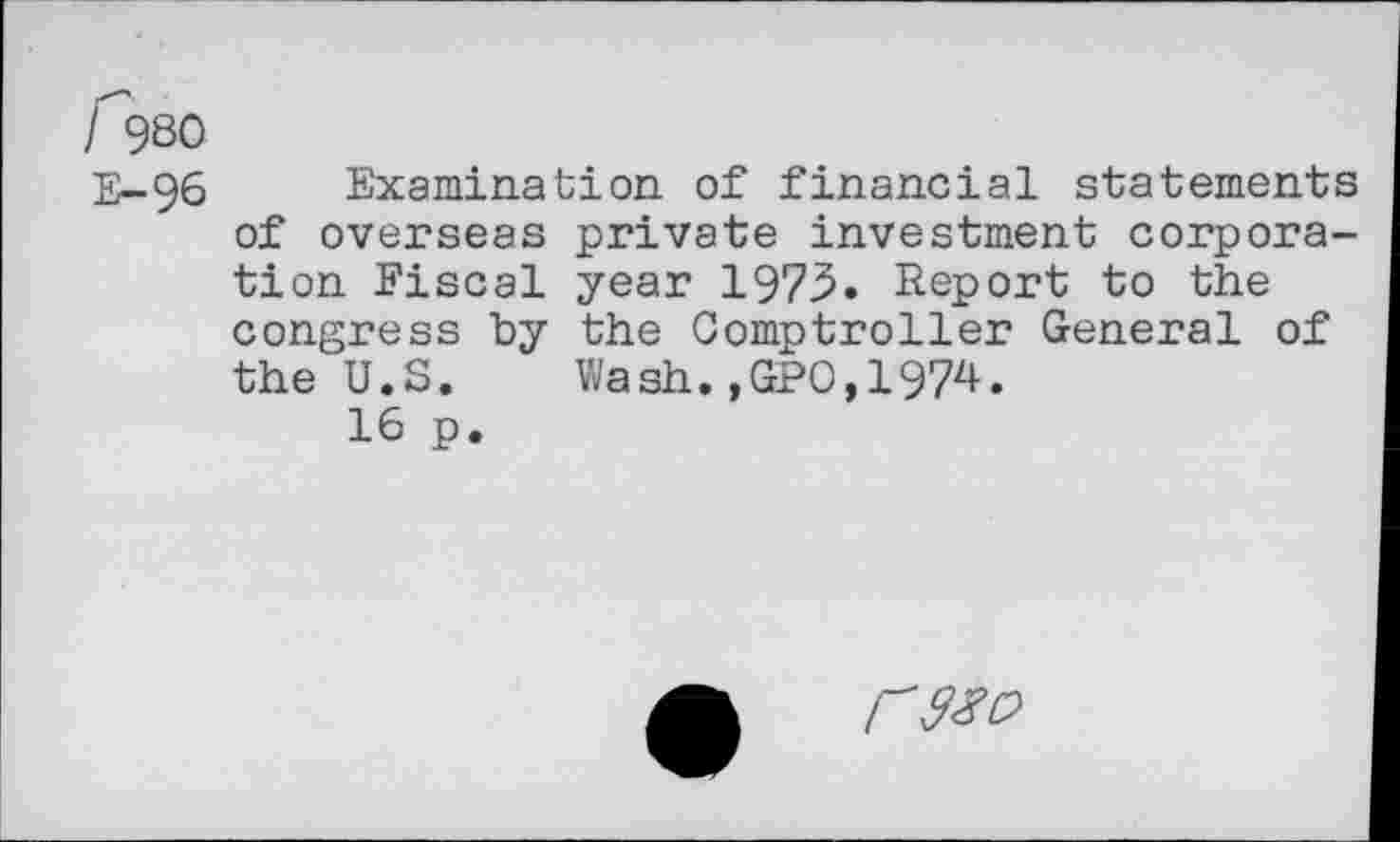 ﻿f980
E-96 Examination of financial statements of overseas private investment corporation Fiscal year 1975. Report to the congress by the Comptroller General of the U.S. Wash.,GPO,1974.
16 p.
